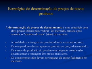 Estratégias de determinação de preços de novos
produtos
A determinação de preços de desnatamento é uma estratégia com
altos preços iniciais para “retirar” do mercado, camada após
camada, o “máximo de nata” (skim) das receitas.
• A qualidade e a imagem do produto devem sustentar o preço.
• Os compradores devem querer o produto ao preço determinado.
• Os custos de produção do produto em pequeno volume não
devem anular a vantagem dos preços mais altos.
• Os concorrentes não devem ser capazes de entrar facilmente no
mercado.
 