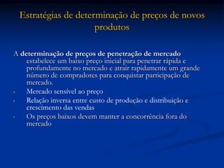 Estratégias de determinação de preços de novos
produtos
A determinação de preços de penetração de mercado
estabelece um baixo preço inicial para penetrar rápida e
profundamente no mercado e atrair rapidamente um grande
número de compradores para conquistar participação de
mercado.
• Mercado sensível ao preço
• Relação inversa entre custo de produção e distribuição e
crescimento das vendas
• Os preços baixos devem manter a concorrência fora do
mercado
 