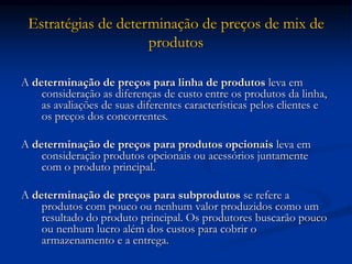 Estratégias de determinação de preços de mix de
produtos
A determinação de preços para linha de produtos leva em
consideração as diferenças de custo entre os produtos da linha,
as avaliações de suas diferentes características pelos clientes e
os preços dos concorrentes.
A determinação de preços para produtos opcionais leva em
consideração produtos opcionais ou acessórios juntamente
com o produto principal.
A determinação de preços para subprodutos se refere a
produtos com pouco ou nenhum valor produzidos como um
resultado do produto principal. Os produtores buscarão pouco
ou nenhum lucro além dos custos para cobrir o
armazenamento e a entrega.
 