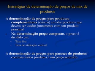 Estratégias de determinação de preços de mix de
produtos
A determinação de preços para produtos
complementares (cativos) envolve produtos que
devem ser usados juntamente com um produto
principal.
• Na determinação preço composto, o preço é
dividido em:
• Taxa fixa
• Taxa de utilização variável
A determinação de preços para pacotes de produtos
combina vários produtos a um preço reduzido.
 