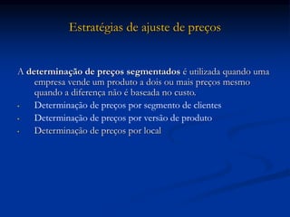 Estratégias de ajuste de preços
A determinação de preços segmentados é utilizada quando uma
empresa vende um produto a dois ou mais preços mesmo
quando a diferença não é baseada no custo.
• Determinação de preços por segmento de clientes
• Determinação de preços por versão de produto
• Determinação de preços por local
 