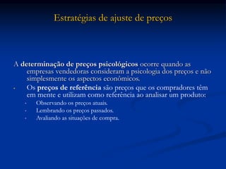Estratégias de ajuste de preços
A determinação de preços psicológicos ocorre quando as
empresas vendedoras consideram a psicologia dos preços e não
simplesmente os aspectos econômicos.
• Os preços de referência são preços que os compradores têm
em mente e utilizam como referência ao analisar um produto:
• Observando os preços atuais.
• Lembrando os preços passados.
• Avaliando as situações de compra.
 
