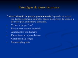Estratégias de ajuste de preços
A determinação de preços promocionais é quando os preços
são temporariamente definidos abaixo dos preços de tabela ou
de custo para aumentar a demanda.
• Vender a preços ‘isca’
• Preços para eventos especiais
• Abatimentos em dinheiro
• Financiamento a juros baixos
• Garantias mais longas
• Manutenção grátis
 