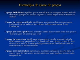 Estratégias de ajuste de preços
O preço FOB fábrica significa que as mercadorias são entregues por um meio de
transporte qualquer no local de origem e o cliente paga o frete da fábrica ao
destino.
O preço de entrega unificado significa que a empresa cobra o mesmo preço,
incluindo frete, de todos os seus clientes, independentemente de sua
localização.
O preço por zona significa que a empresa define duas ou mais zonas nas quais os
clientes pagam um único preço total.
O preço de ponto-base significa que uma empresa escolhe uma determinada
cidade como um “ponto-base” e cobra de todos os clientes o custo do frete
dessa cidade ao local de entrega independentemente da cidade de onde as
mercadorias são de fato enviadas.
O preço com frete incluso significa que a empresa vendedora absorve parte ou
todo o custo do frete como um incentivo para atrair negócios em mercados
competitivos.
 