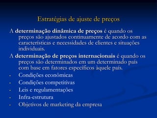 Estratégias de ajuste de preços
A determinação dinâmica de preços é quando os
preços são ajustados continuamente de acordo com as
características e necessidades de clientes e situações
individuais.
A determinação de preços internacionais é quando os
preços são determinados em um determinado país
com base em fatores específicos àquele país.
• Condições econômicas
• Condições competitivas
• Leis e regulamentações
• Infra-estrutura
• Objetivos de marketing da empresa
 