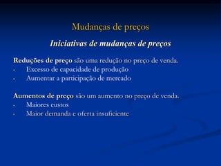 Mudanças de preços
Iniciativas de mudanças de preços
Reduções de preço são uma redução no preço de venda.
• Excesso de capacidade de produção
• Aumentar a participação de mercado
Aumentos de preço são um aumento no preço de venda.
• Maiores custos
• Maior demanda e oferta insuficiente
 