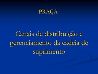 Canais de distribuição e
gerenciamento da cadeia de
suprimento
PRAÇA
 