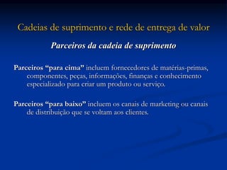 Cadeias de suprimento e rede de entrega de valor
Parceiros da cadeia de suprimento
Parceiros “para cima” incluem fornecedores de matérias-primas,
componentes, peças, informações, finanças e conhecimento
especializado para criar um produto ou serviço.
Parceiros “para baixo” incluem os canais de marketing ou canais
de distribuição que se voltam aos clientes.
 