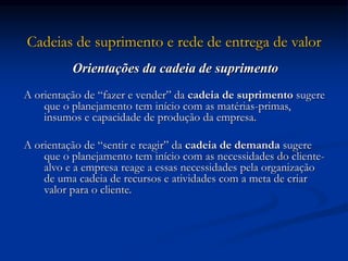 Cadeias de suprimento e rede de entrega de valor
Orientações da cadeia de suprimento
A orientação de “fazer e vender” da cadeia de suprimento sugere
que o planejamento tem início com as matérias-primas,
insumos e capacidade de produção da empresa.
A orientação de “sentir e reagir” da cadeia de demanda sugere
que o planejamento tem início com as necessidades do cliente-
alvo e a empresa reage a essas necessidades pela organização
de uma cadeia de recursos e atividades com a meta de criar
valor para o cliente.
 