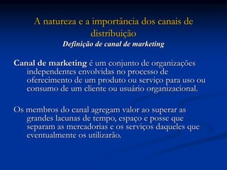 A natureza e a importância dos canais de
distribuição
Definição de canal de marketing
Canal de marketing é um conjunto de organizações
independentes envolvidas no processo de
oferecimento de um produto ou serviço para uso ou
consumo de um cliente ou usuário organizacional.
Os membros do canal agregam valor ao superar as
grandes lacunas de tempo, espaço e posse que
separam as mercadorias e os serviços daqueles que
eventualmente os utilizarão.
 