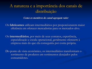 A natureza e a importância dos canais de
distribuição
Como os membros do canal agregam valor
Os fabricantes utilizam intermediários por proporcionarem maior
eficiência em oferecer mercadorias para os mercados-alvo.
Os intermediários, por meio de seus contatos, experiência,
especialização e escala operacional, geralmente oferecem à
empresa mais do que ela conseguiria por conta própria.
Do ponto de vista econômico, os intermediários transformam o
sortimento de produtos em sortimentos desejados pelos
consumidores.
 