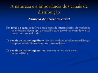 A natureza e a importância dos canais de
distribuição
Número de níveis de canal
Um nível de canal se refere a cada etapa de intermediários de marketing
que realizam algum tipo de trabalho para aproximar o produto e sua
posse do comprador final.
Os canais de marketing direto não têm nenhum nível intermediário; a
empresa vende diretamente aos consumidores.
Os canais de marketing indireto contêm um ou mais níveis
intermediários.
 