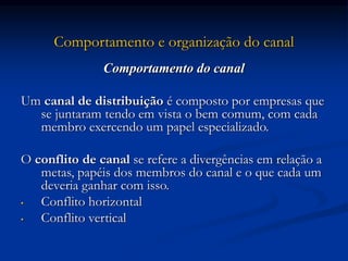 Comportamento e organização do canal
Comportamento do canal
Um canal de distribuição é composto por empresas que
se juntaram tendo em vista o bem comum, com cada
membro exercendo um papel especializado.
O conflito de canal se refere a divergências em relação a
metas, papéis dos membros do canal e o que cada um
deveria ganhar com isso.
• Conflito horizontal
• Conflito vertical
 