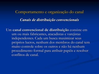 Comportamento e organização do canal
Canais de distribuição convencionais
Um canal convencional de distribuição consiste em
um ou mais fabricantes, atacadistas e varejistas
independentes. Cada um busca maximizar seus
próprios lucros, nenhum dos membros do canal tem
muito controle sobre os outros e não há nenhum
procedimento formal para atribuir papéis e resolver
conflitos de canal.
 