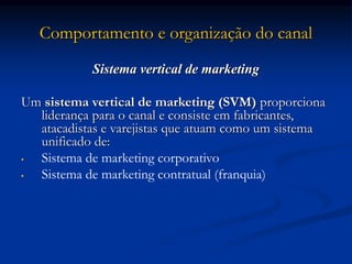 Comportamento e organização do canal
Sistema vertical de marketing
Um sistema vertical de marketing (SVM) proporciona
liderança para o canal e consiste em fabricantes,
atacadistas e varejistas que atuam como um sistema
unificado de:
• Sistema de marketing corporativo
• Sistema de marketing contratual (franquia)
 