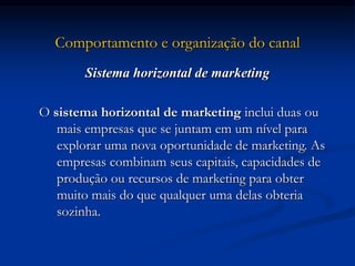 Comportamento e organização do canal
Sistema horizontal de marketing
O sistema horizontal de marketing inclui duas ou
mais empresas que se juntam em um nível para
explorar uma nova oportunidade de marketing. As
empresas combinam seus capitais, capacidades de
produção ou recursos de marketing para obter
muito mais do que qualquer uma delas obteria
sozinha.
 
