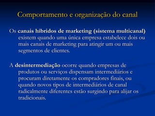 Comportamento e organização do canal
Os canais híbridos de marketing (sistema multicanal)
existem quando uma única empresa estabelece dois ou
mais canais de marketing para atingir um ou mais
segmentos de clientes.
A desintermediação ocorre quando empresas de
produtos ou serviços dispensam intermediários e
procuram diretamente os compradores finais, ou
quando novos tipos de intermediários de canal
radicalmente diferentes estão surgindo para alijar os
tradicionais.
 