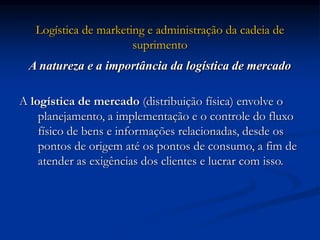 Logística de marketing e administração da cadeia de
suprimento
A natureza e a importância da logística de mercado
A logística de mercado (distribuição física) envolve o
planejamento, a implementação e o controle do fluxo
físico de bens e informações relacionadas, desde os
pontos de origem até os pontos de consumo, a fim de
atender as exigências dos clientes e lucrar com isso.
 