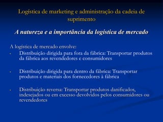 Logística de marketing e administração da cadeia de
suprimento
A natureza e a importância da logística de mercado
A logística de mercado envolve:
• Distribuição dirigida para fora da fábrica: Transportar produtos
da fábrica aos revendedores e consumidores
• Distribuição dirigida para dentro da fábrica: Transportar
produtos e materiais dos fornecedores à fábrica
• Distribuição reversa: Transportar produtos danificados,
indesejados ou em excesso devolvidos pelos consumidores ou
revendedores
 