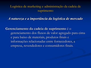 Logística de marketing e administração da cadeia de
suprimento
A natureza e a importância da logística de mercado
Gerenciamento da cadeia de suprimento é o
gerenciamento dos fluxos de valor agregado para cima
e para baixo de materiais, produtos finais e
informações relacionadas entre fornecedores, a
empresa, revendedores e consumidores finais.
 