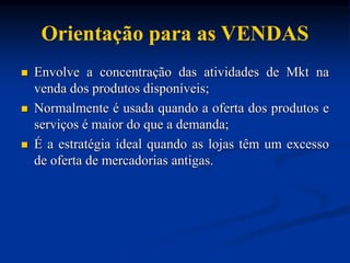 Orientação para as VENDAS
 Envolve a concentração das atividades de Mkt na
venda dos produtos disponíveis;
 Normalmente é usada quando a oferta dos produtos e
serviços é maior do que a demanda;
 É a estratégia ideal quando as lojas têm um excesso
de oferta de mercadorias antigas.
 