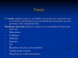 Varejo
O varejo engloba todas as atividades envolvidas na venda de bens
ou serviços diretamente aos consumidores finais para seu uso
pessoal, e não organizacional.
Varejistas sem loja incluem vendas aos consumidores finais por
meio de:
• Mala direta
• Catálogos
• Telefone
• Internet
• TV
• Reuniões em casa e no escritório
• Vendas porta a porta
• Máquinas de venda automática
 