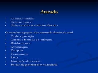 Atacado
• Atacadistas comerciais
• Corretores e agentes
• Filiais e escritórios de vendas dos fabricantes
Os atacadistas agregam valor executando funções do canal:
• Vendas e promoção
• Compras e formação de sortimento
• Divisão em lotes
• Armazenagem
• Transporte
• Financiamento
• Riscos
• Informações de mercado
• Serviços de gerenciamento e consultoria
 