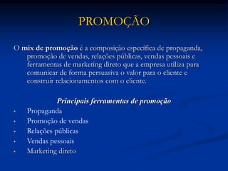 PROMOÇÃO
O mix de promoção é a composição específica de propaganda,
promoção de vendas, relações públicas, vendas pessoais e
ferramentas de marketing direto que a empresa utiliza para
comunicar de forma persuasiva o valor para o cliente e
construir relacionamentos com o cliente.
Principais ferramentas de promoção
• Propaganda
• Promoção de vendas
• Relações públicas
• Vendas pessoais
• Marketing direto
 