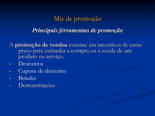 Mix de promoção
Principais ferramentas de promoção
A promoção de vendas consiste em incentivos de curto
prazo para estimular a compra ou a venda de um
produto ou serviço.
• Descontos
• Cupons de desconto
• Brindes
• Demonstrações
 