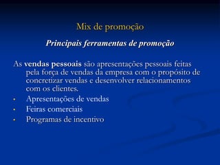 Mix de promoção
Principais ferramentas de promoção
As vendas pessoais são apresentações pessoais feitas
pela força de vendas da empresa com o propósito de
concretizar vendas e desenvolver relacionamentos
com os clientes.
• Apresentações de vendas
• Feiras comerciais
• Programas de incentivo
 