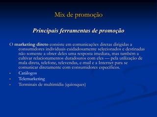 Mix de promoção
Principais ferramentas de promoção
O marketing direto consiste em comunicações diretas dirigidas a
consumidores individuais cuidadosamente selecionados e destinadas
não somente a obter deles uma resposta imediata, mas também a
cultivar relacionamentos duradouros com eles — pela utilização de
mala direta, telefone, televendas, e-mail e a Internet para se
comunicar diretamente com consumidores específicos.
• Catálogos
• Telemarketing
• Terminais de multimídia (quiosques)
 