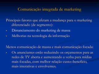 Comunicação integrada de marketing
Principais fatores que afetam a mudança para o marketing
diferenciado (de segmento):
• Distanciamento do marketing de massa
• Melhorias na tecnologia da informação
Menos comunicação de massa e mais comunicação focada:
• Os anunciantes estão reduzindo os orçamentos para as
redes de TV aberta e aumentando a verba para mídias
mais focadas, com melhor relação custo–benefício,
mais interativas e envolventes.
 