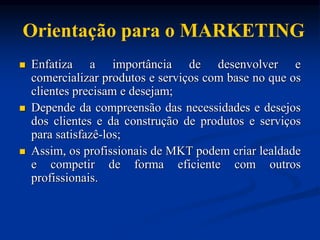 Orientação para o MARKETING
 Enfatiza a importância de desenvolver e
comercializar produtos e serviços com base no que os
clientes precisam e desejam;
 Depende da compreensão das necessidades e desejos
dos clientes e da construção de produtos e serviços
para satisfazê-los;
 Assim, os profissionais de MKT podem criar lealdade
e competir de forma eficiente com outros
profissionais.
 