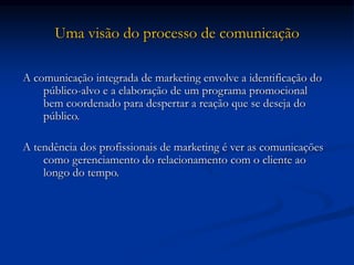 Uma visão do processo de comunicação
A comunicação integrada de marketing envolve a identificação do
público-alvo e a elaboração de um programa promocional
bem coordenado para despertar a reação que se deseja do
público.
A tendência dos profissionais de marketing é ver as comunicações
como gerenciamento do relacionamento com o cliente ao
longo do tempo.
 