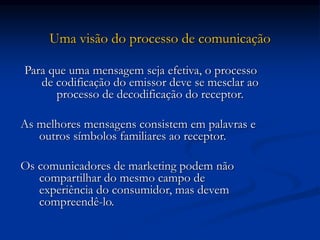 Uma visão do processo de comunicação
Para que uma mensagem seja efetiva, o processo
de codificação do emissor deve se mesclar ao
processo de decodificação do receptor.
As melhores mensagens consistem em palavras e
outros símbolos familiares ao receptor.
Os comunicadores de marketing podem não
compartilhar do mesmo campo de
experiência do consumidor, mas devem
compreendê-lo.
 