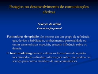 Estágios no desenvolvimento de comunicações
efetivas
Seleção da mídia
Comunicação pessoal
Formadores de opinião são pessoas em um grupo de referência
que, devido a habilidades, conhecimento, personalidade ou
outras características especiais, exercem influência sobre os
demais.
O buzz marketing envolve cultivar os formadores de opinião,
incentivando-os a divulgar informações sobre um produto ou
serviço para outros membros de suas comunidades.
 
