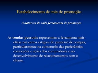 Estabelecimento do mix de promoção
As vendas pessoais representam a ferramenta mais
eficaz em certos estágios do processo de compra,
particularmente na construção das preferências,
convicções e ações dos compradores e no
desenvolvimento de relacionamentos com o
cliente.
A natureza de cada ferramenta de promoção
 