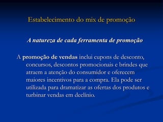 Estabelecimento do mix de promoção
A natureza de cada ferramenta de promoção
A promoção de vendas inclui cupons de desconto,
concursos, descontos promocionais e brindes que
atraem a atenção do consumidor e oferecem
maiores incentivos para a compra. Ela pode ser
utilizada para dramatizar as ofertas dos produtos e
turbinar vendas em declínio.
 