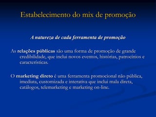 Estabelecimento do mix de promoção
A natureza de cada ferramenta de promoção
As relações públicas são uma forma de promoção de grande
credibilidade, que inclui novos eventos, histórias, patrocínios e
características.
O marketing direto é uma ferramenta promocional não pública,
imediata, customizada e interativa que inclui mala direta,
catálogos, telemarketing e marketing on-line.
 