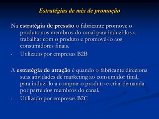 Estratégias de mix de promoção
Na estratégia de pressão o fabricante promove o
produto aos membros do canal para induzi-los a
trabalhar com o produto e promovê-lo aos
consumidores finais.
• Utilizado por empresas B2B
A estratégia de atração é quando o fabricante direciona
suas atividades de marketing ao consumidor final,
para induzi-lo a comprar o produto e criar demanda
por parte dos membros do canal.
• Utilizado por empresas B2C
 