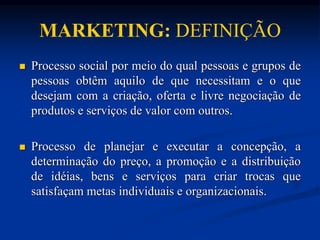 MARKETING: DEFINIÇÃO
 Processo social por meio do qual pessoas e grupos de
pessoas obtêm aquilo de que necessitam e o que
desejam com a criação, oferta e livre negociação de
produtos e serviços de valor com outros.
 Processo de planejar e executar a concepção, a
determinação do preço, a promoção e a distribuição
de idéias, bens e serviços para criar trocas que
satisfaçam metas individuais e organizacionais.
 