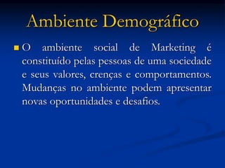 Ambiente Demográfico
 O ambiente social de Marketing é
constituído pelas pessoas de uma sociedade
e seus valores, crenças e comportamentos.
Mudanças no ambiente podem apresentar
novas oportunidades e desafios.
 