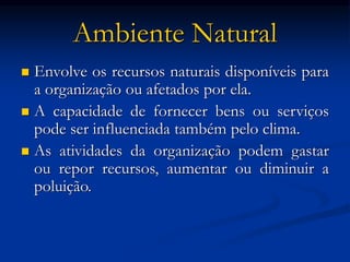 Ambiente Natural
 Envolve os recursos naturais disponíveis para
a organização ou afetados por ela.
 A capacidade de fornecer bens ou serviços
pode ser influenciada também pelo clima.
 As atividades da organização podem gastar
ou repor recursos, aumentar ou diminuir a
poluição.
 