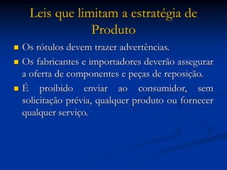 Leis que limitam a estratégia de
Produto
 Os rótulos devem trazer advertências.
 Os fabricantes e importadores deverão assegurar
a oferta de componentes e peças de reposição.
 É proibido enviar ao consumidor, sem
solicitação prévia, qualquer produto ou fornecer
qualquer serviço.
 