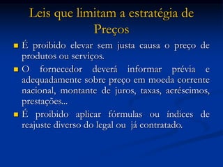 Leis que limitam a estratégia de
Preços
 É proibido elevar sem justa causa o preço de
produtos ou serviços.
 O fornecedor deverá informar prévia e
adequadamente sobre preço em moeda corrente
nacional, montante de juros, taxas, acréscimos,
prestações...
 É proibido aplicar fórmulas ou índices de
reajuste diverso do legal ou já contratado.
 