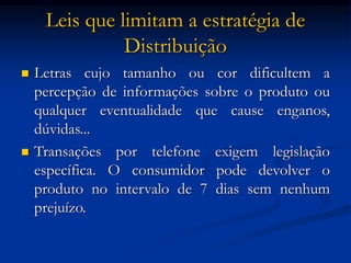 Leis que limitam a estratégia de
Distribuição
 Letras cujo tamanho ou cor dificultem a
percepção de informações sobre o produto ou
qualquer eventualidade que cause enganos,
dúvidas...
 Transações por telefone exigem legislação
específica. O consumidor pode devolver o
produto no intervalo de 7 dias sem nenhum
prejuízo.
 
