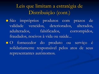 Leis que limitam a estratégia de
Distribuição (cont.)
 São impróprios produtos com prazos de
validade vencidos, deteriorados, alterados,
adulterados, falsificados, corrompidos,
fraudados, nocivos à vida ou saúde...
 O fornecedor do produto ou serviço é
solidariamente responsável pelos atos de seus
representantes autônomos.
 