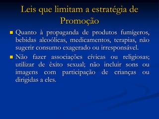 Leis que limitam a estratégia de
Promoção
 Quanto à propaganda de produtos fumígeros,
bebidas alcoólicas, medicamentos, terapias, não
sugerir consumo exagerado ou irresponsável.
 Não fazer associações cívicas ou religiosas;
utilizar de êxito sexual; não incluir sons ou
imagens com participação de crianças ou
dirigidas a eles.
 