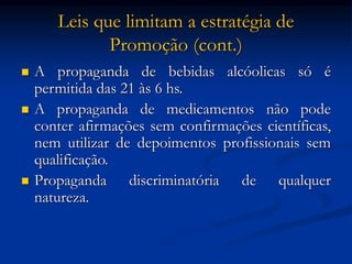 Leis que limitam a estratégia de
Promoção (cont.)
 A propaganda de bebidas alcóolicas só é
permitida das 21 às 6 hs.
 A propaganda de medicamentos não pode
conter afirmações sem confirmações científicas,
nem utilizar de depoimentos profissionais sem
qualificação.
 Propaganda discriminatória de qualquer
natureza.
 