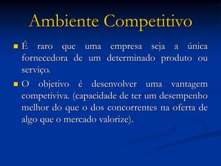 Ambiente Competitivo
 É raro que uma empresa seja a única
fornecedora de um determinado produto ou
serviço.
 O objetivo é desenvolver uma vantagem
competiviva. (capacidade de ter um desempenho
melhor do que o dos concorrentes na oferta de
algo que o mercado valorize).
 
